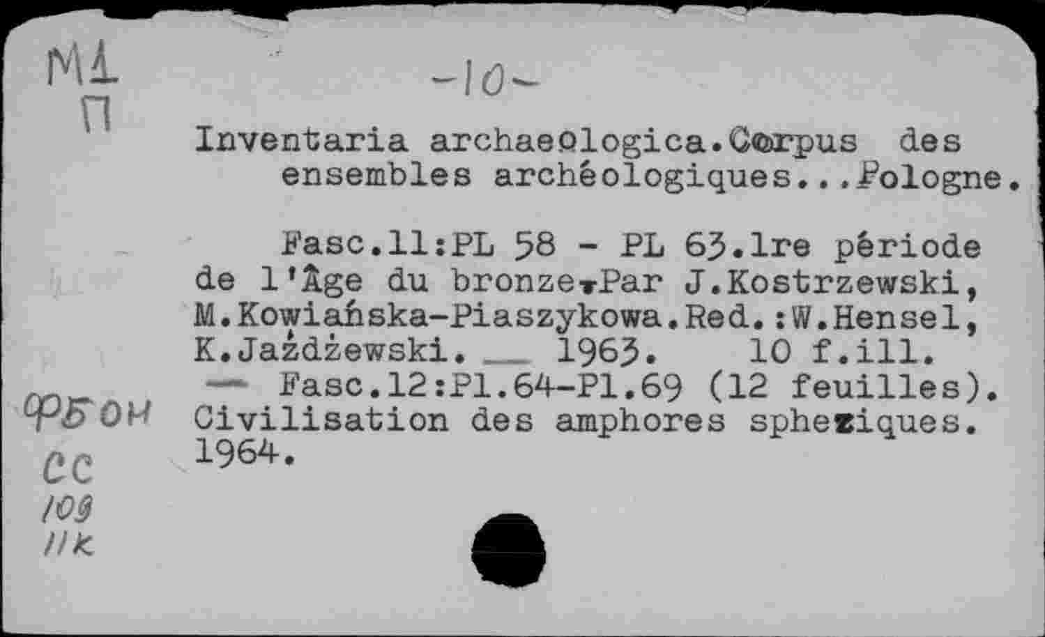 ﻿Ml п

Inventaria archaeölogica.Corpus des ensembles archéologiques...Cologne.
Fase.11:PL 58 - PL 65.Ire période de l’Àge du bronzerPar J.Kostrzewski, M.Kowiahska-Piaszykowa.Red.:W.Hense1, K.Jazdzewski.   1985»	10 f.ill.
— Fasc.l2:P1.64-P1.69 (12 feuilles). Civilisation des amphores sphetiques.
cc 1964-
/09
//к